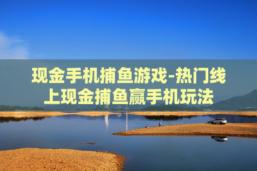 现金手机捕鱼游戏-热门线上现金捕鱼赢手机玩法