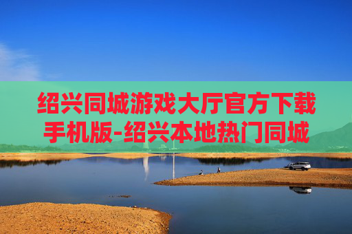 绍兴同城游戏大厅官方下载手机版-绍兴本地热门同城游戏大厅移动端下载渠道