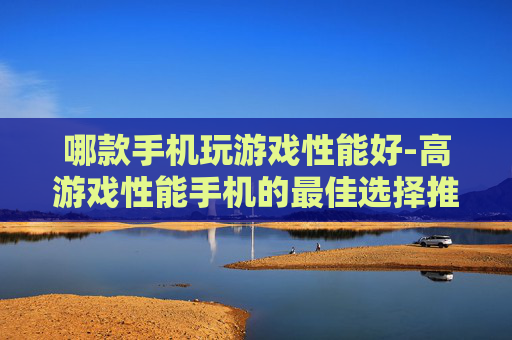 哪款手机玩游戏性能好-高游戏性能手机的最佳选择推荐