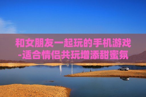和女朋友一起玩的手机游戏-适合情侣共玩增添甜蜜氛围的手游