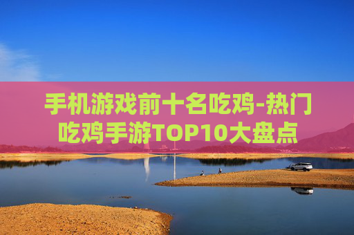 手机游戏前十名吃鸡-热门吃鸡手游TOP10大盘点
