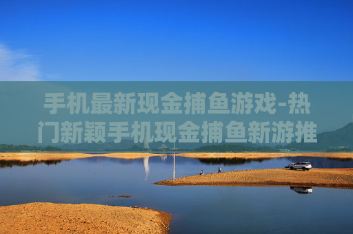 手机最新现金捕鱼游戏-热门新颖手机现金捕鱼新游推荐
