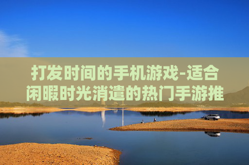 打发时间的手机游戏-适合闲暇时光消遣的热门手游推荐