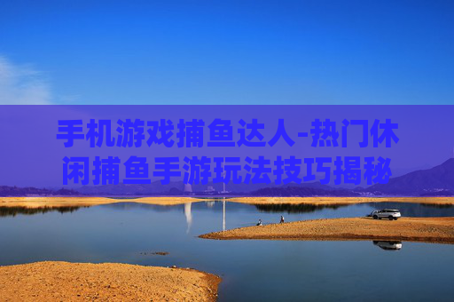 手机游戏捕鱼达人-热门休闲捕鱼手游玩法技巧揭秘