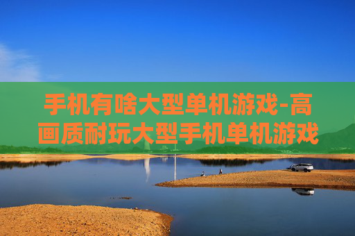 手机有啥大型单机游戏-高画质耐玩大型手机单机游戏推荐
