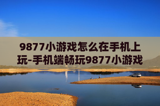 9877小游戏怎么在手机上玩-手机端畅玩9877小游戏的便捷方法