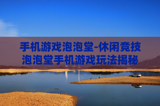 手机游戏泡泡堂-休闲竞技泡泡堂手机游戏玩法揭秘