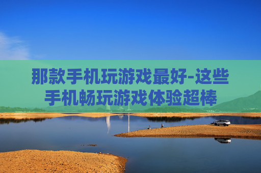 那款手机玩游戏最好-这些手机畅玩游戏体验超棒 那款手机玩游戏最好-这些手机畅玩游戏体验超棒