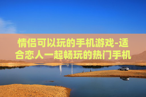 情侣可以玩的手机游戏-适合恋人一起畅玩的热门手机游戏