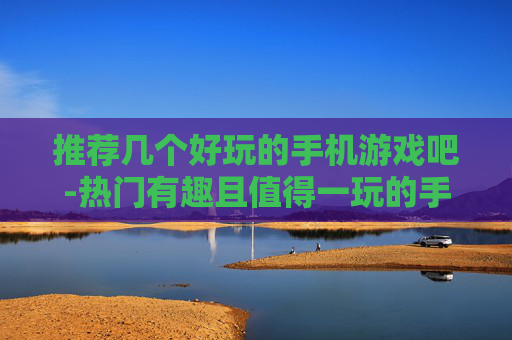 推荐几个好玩的手机游戏吧-热门有趣且值得一玩的手机游戏推荐