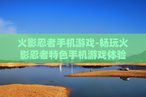 火影忍者手机游戏-畅玩火影忍者特色手机游戏体验