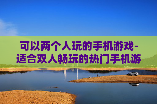 可以两个人玩的手机游戏-适合双人畅玩的热门手机游戏推荐