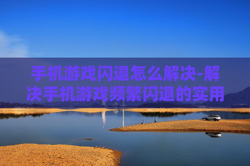 手机游戏闪退怎么解决-解决手机游戏频繁闪退的实用方法