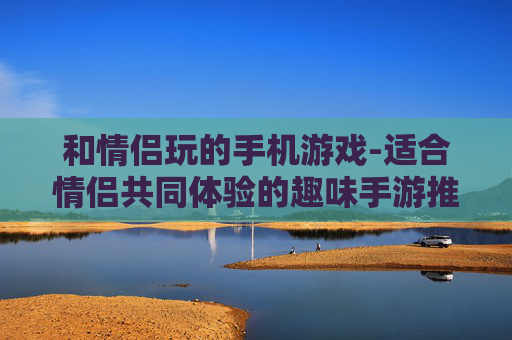 和情侣玩的手机游戏-适合情侣共同体验的趣味手游推荐 和情侣玩的手机游戏-适合情侣共同体验的趣味手游推荐
