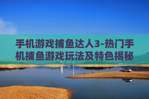 手机游戏捕鱼达人3-热门手机捕鱼游戏玩法及特色揭秘