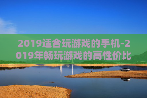 2019适合玩游戏的手机-2019年畅玩游戏的高性价比手机推荐