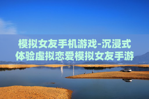 模拟女友手机游戏-沉浸式体验虚拟恋爱模拟女友手游