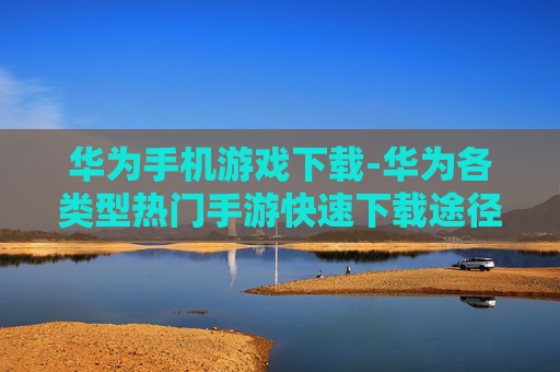 华为手机游戏下载-华为各类型热门手游快速下载途径 华为手机游戏下载-华为各类型热门手游快速下载途径