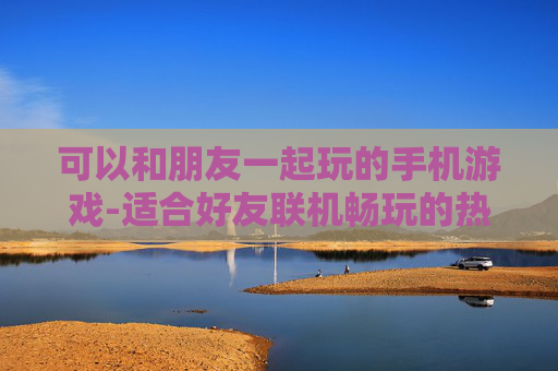 可以和朋友一起玩的手机游戏-适合好友联机畅玩的热门手机游戏