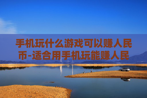 手机玩什么游戏可以赚人民币-适合用手机玩能赚人民币的游戏推荐