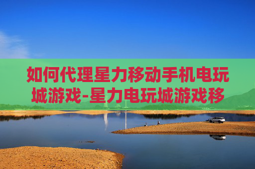 如何代理星力移动手机电玩城游戏-星力电玩城游戏移动端代理详细攻略