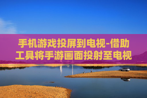 手机游戏投屏到电视-借助工具将手游画面投射至电视屏幕