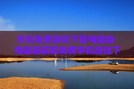 手机免费游戏下载电脑版-电脑端获取免费手机游戏下载途径