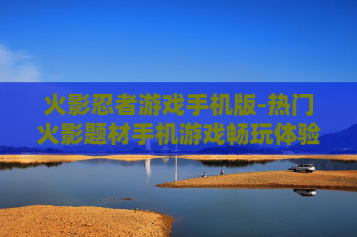 火影忍者游戏手机版-热门火影题材手机游戏畅玩体验