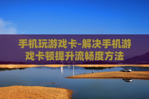 手机玩游戏卡-解决手机游戏卡顿提升流畅度方法