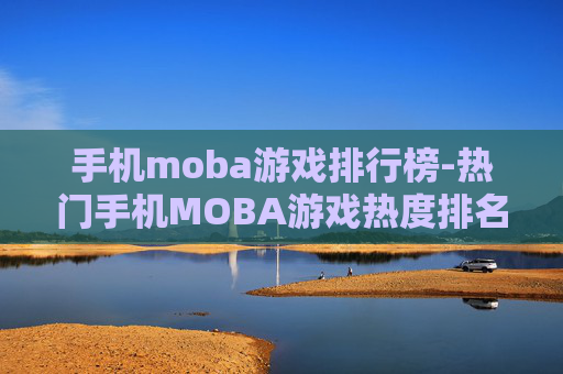 手机moba游戏排行榜-热门手机MOBA游戏热度排名情况