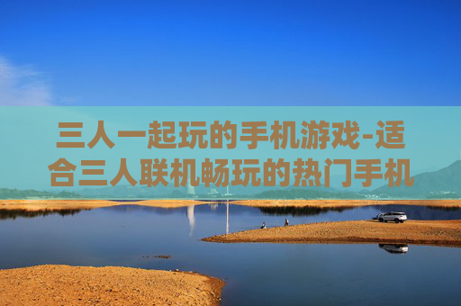三人一起玩的手机游戏-适合三人联机畅玩的热门手机游戏