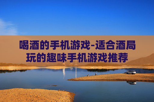 喝酒的手机游戏-适合酒局玩的趣味手机游戏推荐