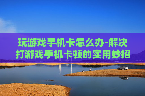 玩游戏手机卡怎么办-解决打游戏手机卡顿的实用妙招