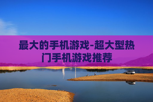 最大的手机游戏-超大型热门手机游戏推荐