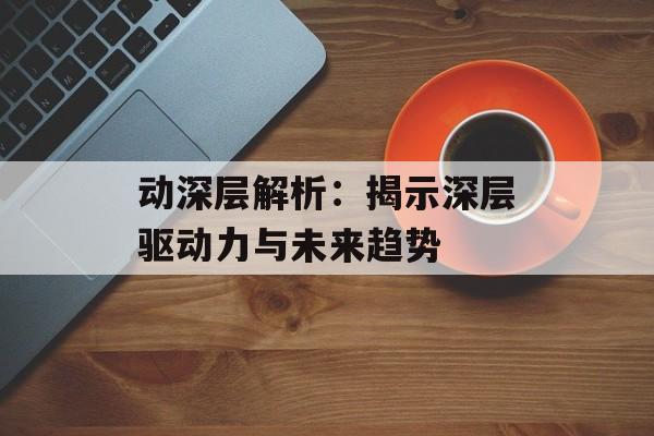 动深层解析:揭示深层驱动力与未来趋势