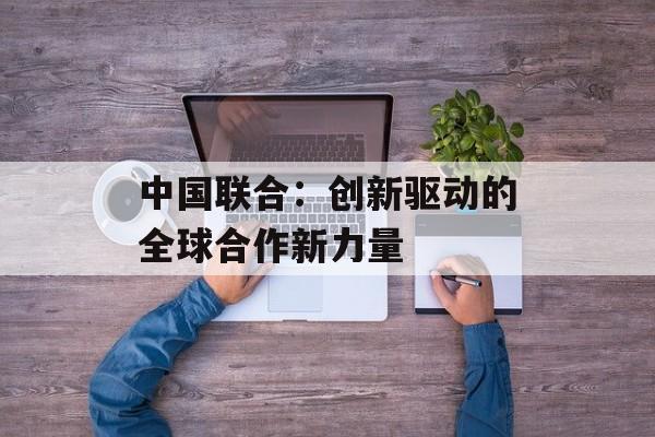 中国联合：创新驱动的全球合作新力量