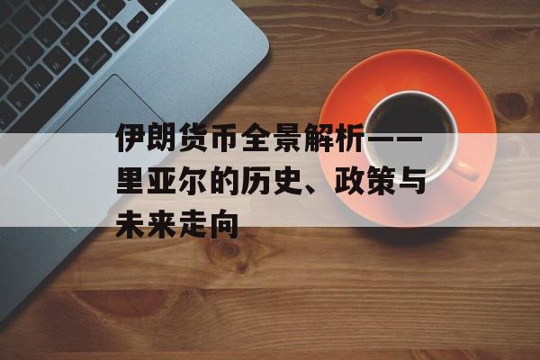 伊朗货币全景解析——里亚尔的历史、政策与未来走向