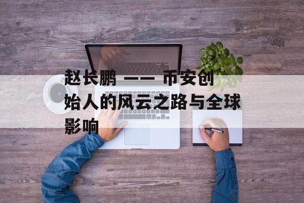 赵长鹏 —— 币安创始人的风云之路与全球影响