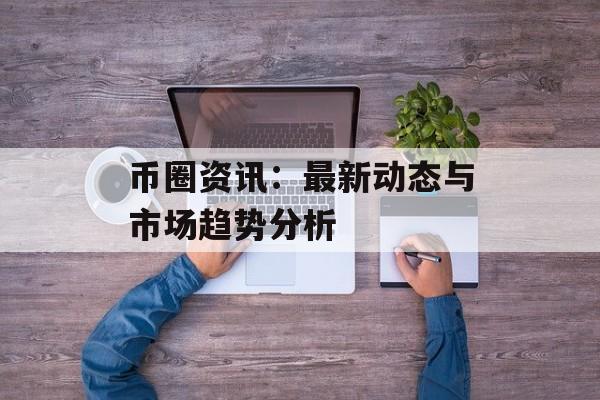 币圈资讯：最新动态与市场趋势分析