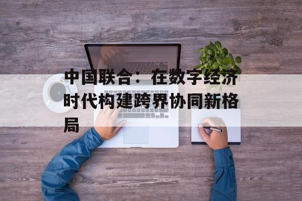 中国联合：在数字经济时代构建跨界协同新格局