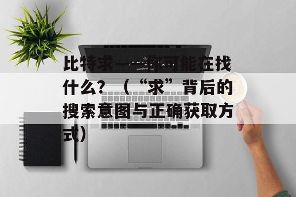 比特求——你可能在找什么？（“求”背后的搜索意图与正确获取方式）