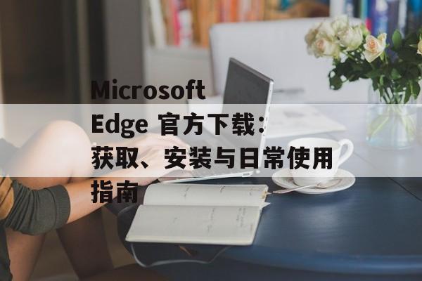 Microsoft Edge 官方下载：获取、安装与日常使用指南