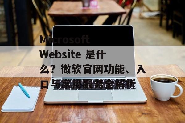 Microsoft Website 是什么？微软官网功能、入口与常用服务全解析