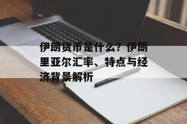 伊朗货币是什么？伊朗里亚尔汇率、特点与经济背景解析